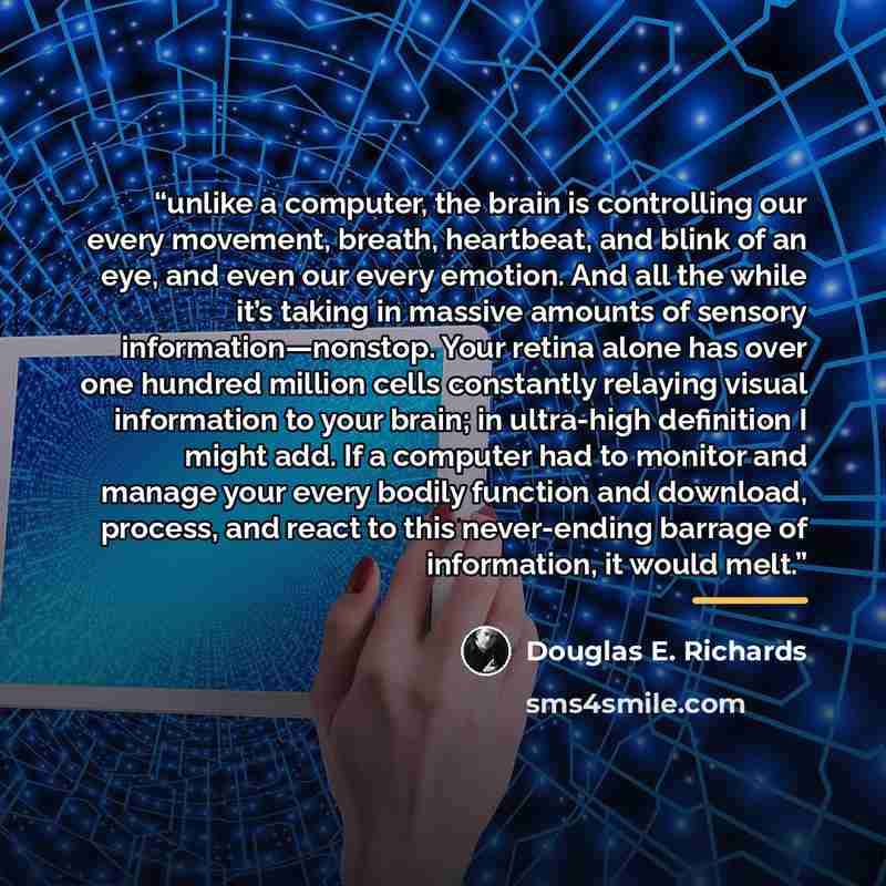 “unlike a computer, the brain is controlling our every movement, breath, heartbeat, and blink of an eye, and even our every emotion. And all the while it’s taking in massive amounts of sensory information—nonstop. Your retina alone has over one hundred million cells constantly relaying visual…” quote by Douglas E. Richards