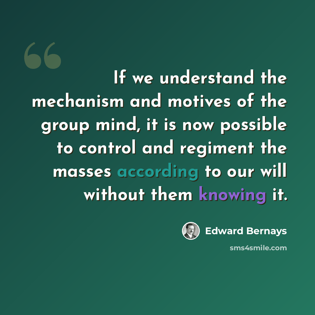 “If we understand the mechanism and motives of the group mind, it is now possible to control and regiment the masses according to our will without them knowing it.” quote by Edward Bernays