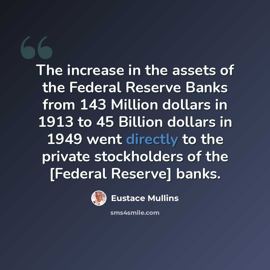 “The increase in the assets of the Federal Reserve Banks from 143 Million dollars in 1913 to 45 Billion dollars in 1949 went directly to the private stockholders of the [Federal Reserve] banks.” quote by Eustace Mullins