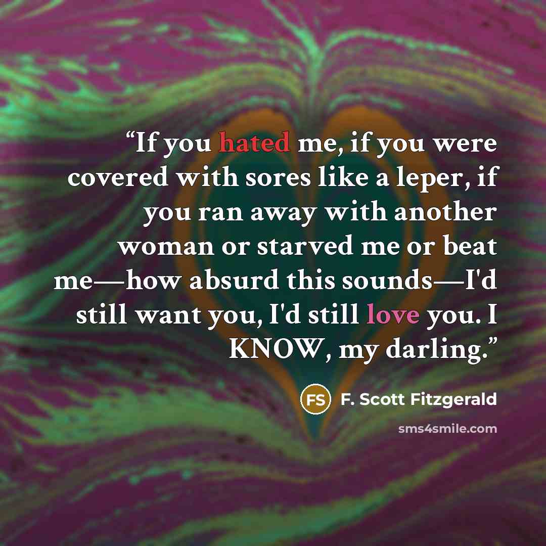 “If you hated me, if you were covered with sores like a leper, if you ran away with another woman or starved me or beat me—how absurd this sounds—I'd still want you, I'd still love you. I KNOW, my darling.” quote by F. Scott Fitzgerald