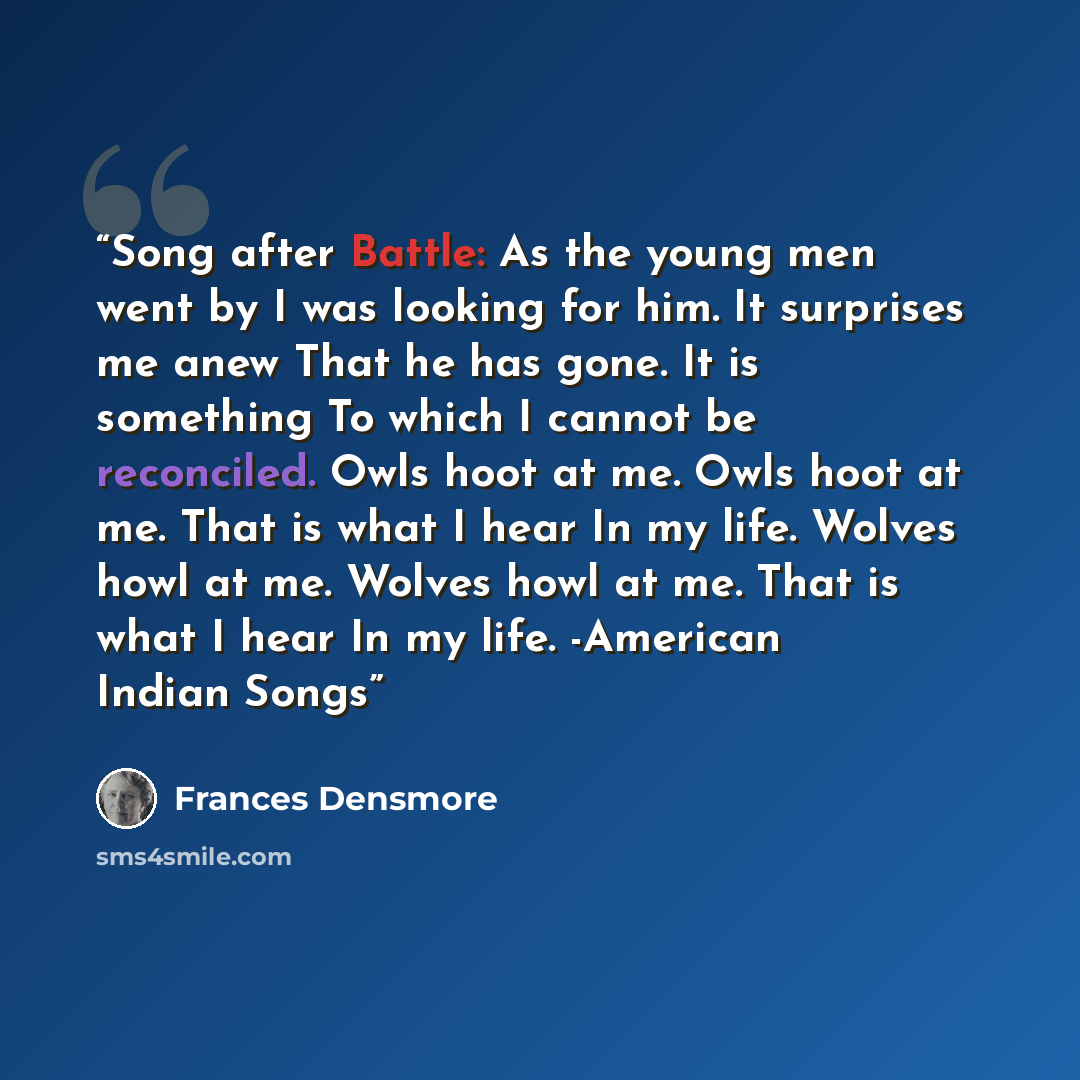 “Song after Battle: As the young men went by I was looking for him. It surprises me anew That he has gone. It is something To which I cannot be reconciled. Owls hoot at me. Owls hoot at me. That is what I hear In my life. Wolves howl at me. Wolves howl at me. That is what I hear In my life…” quote by Frances Densmore