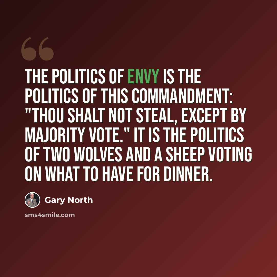 “The politics of envy is the politics of this commandment: "Thou shalt not steal, except by majority vote." It is the politics of two wolves and a sheep voting on what to have for dinner.” quote by Gary North