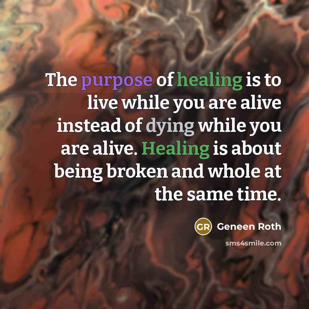 “The purpose of healing is to live while you are alive instead of dying while you are alive. Healing is about being broken and whole at the same time.” quote by Geneen Roth