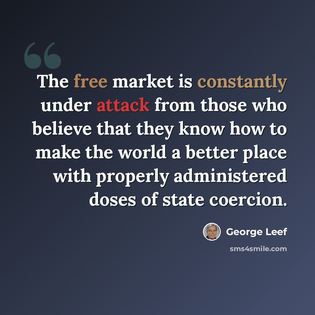 “The free market is constantly under attack from those who believe that they know how to make the world a better place with properly administered doses of state coercion.” quote by George Leef