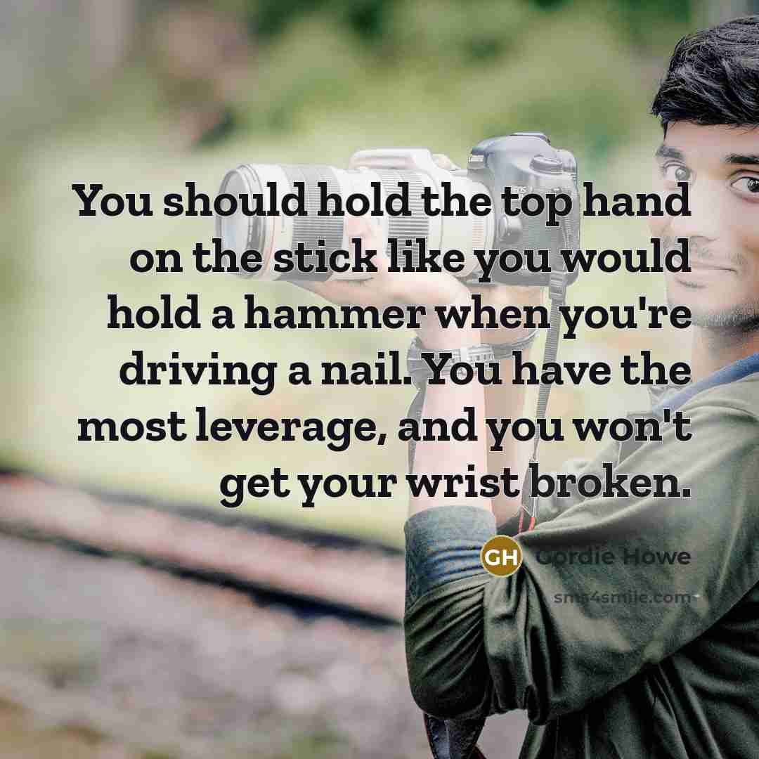 “You should hold the top hand on the stick like you would hold a hammer when you're driving a nail. You have the most leverage, and you won't get your wrist broken.” quote by Gordie Howe