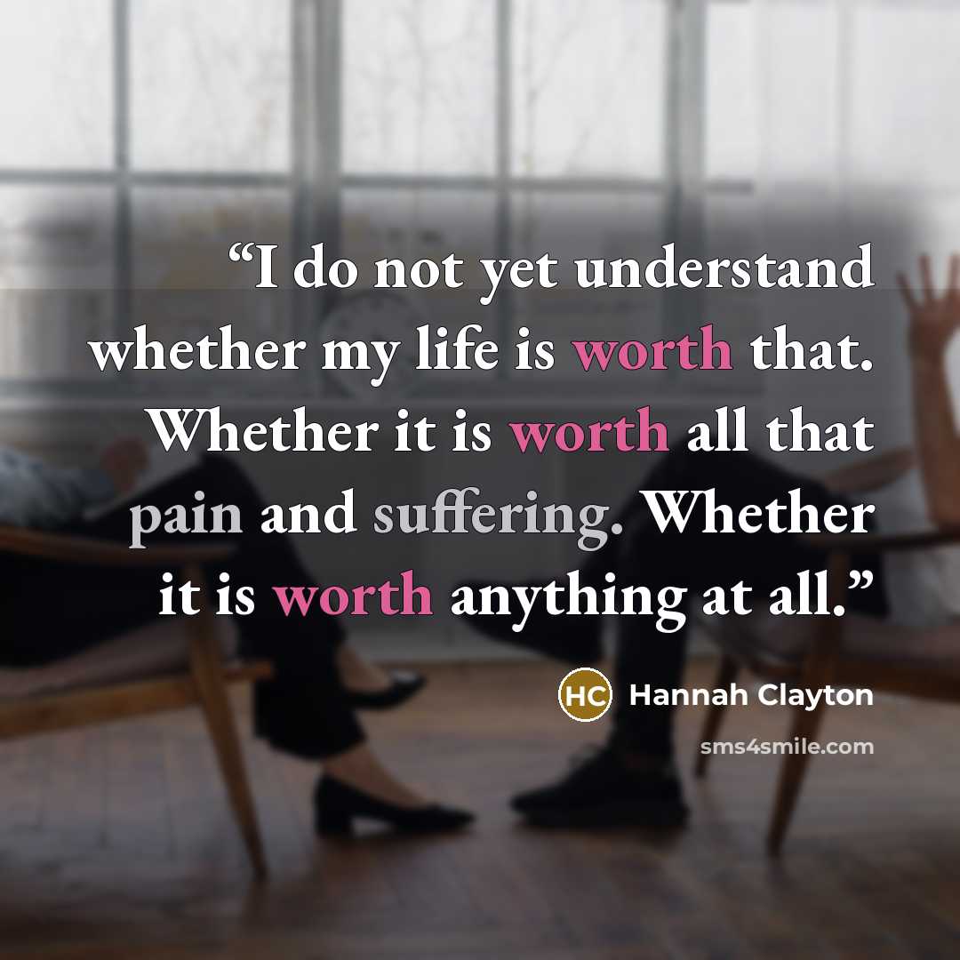 “I do not yet understand whether my life is worth that. Whether it is worth all that pain and suffering. Whether it is worth anything at all.” quote by Hannah Clayton