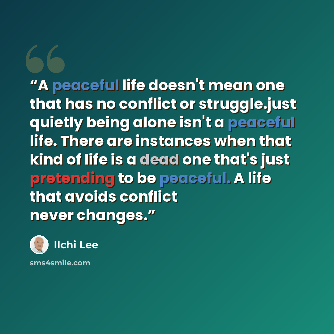 “A peaceful life doesn't mean one that has no conflict or struggle.just quietly being alone isn't a peaceful life. There are instances when that kind of life is a dead one that's just pretending to be peaceful. A life that avoids conflict never changes.” quote by Ilchi Lee