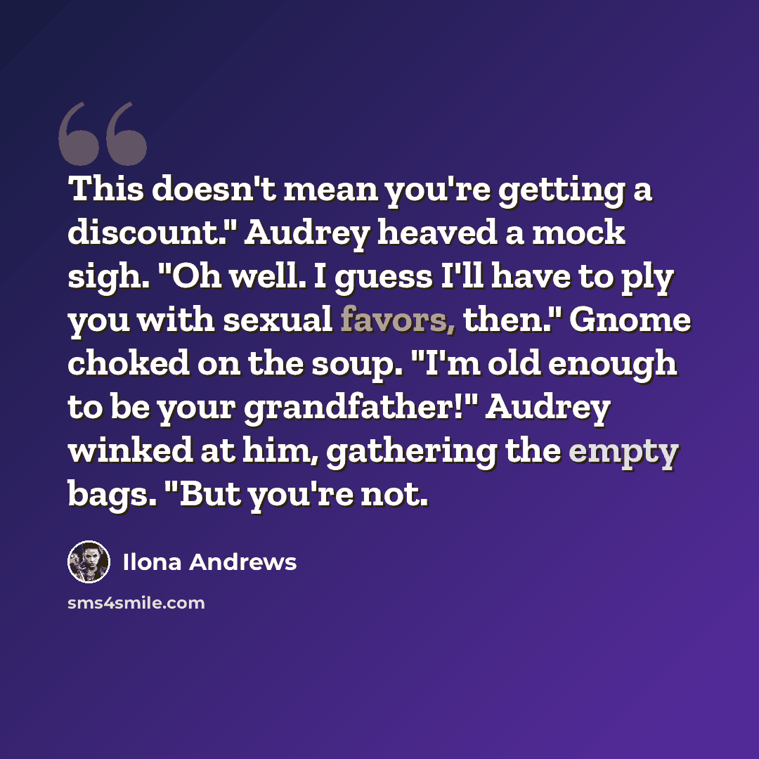 “This doesn't mean you're getting a discount." Audrey heaved a mock sigh. "Oh well. I guess I'll have to ply you with sexual favors, then." Gnome choked on the soup. "I'm old enough to be your grandfather!" Audrey winked at him, gathering the empty bags. "But you're not.” quote by Ilona Andrews