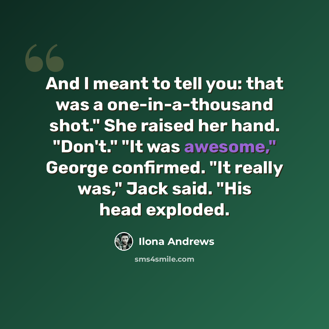 “And I meant to tell you: that was a one-in-a-thousand shot." She raised her hand. "Don't." "It was awesome," George confirmed. "It really was," Jack said. "His head exploded.” quote by Ilona Andrews