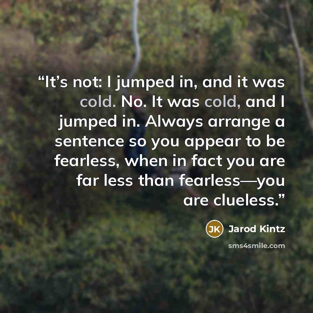 “It’s not: I jumped in, and it was cold. No. It was cold, and I jumped in. Always arrange a sentence so you appear to be fearless, when in fact you are far less than fearless—you are clueless.” quote by Jarod Kintz
