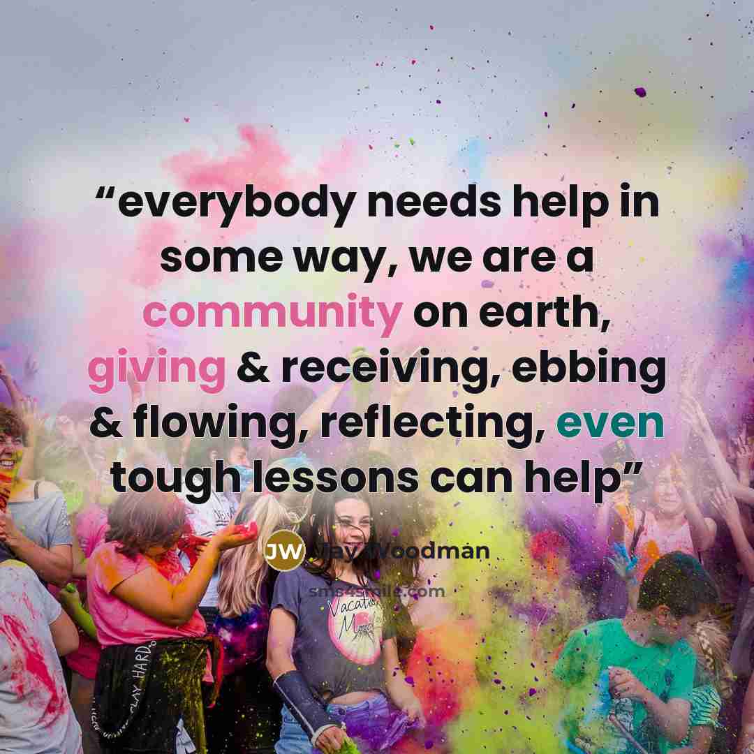 “everybody needs help in some way, we are a community on earth, giving & receiving, ebbing & flowing, reflecting, even tough lessons can help” quote by Jay Woodman