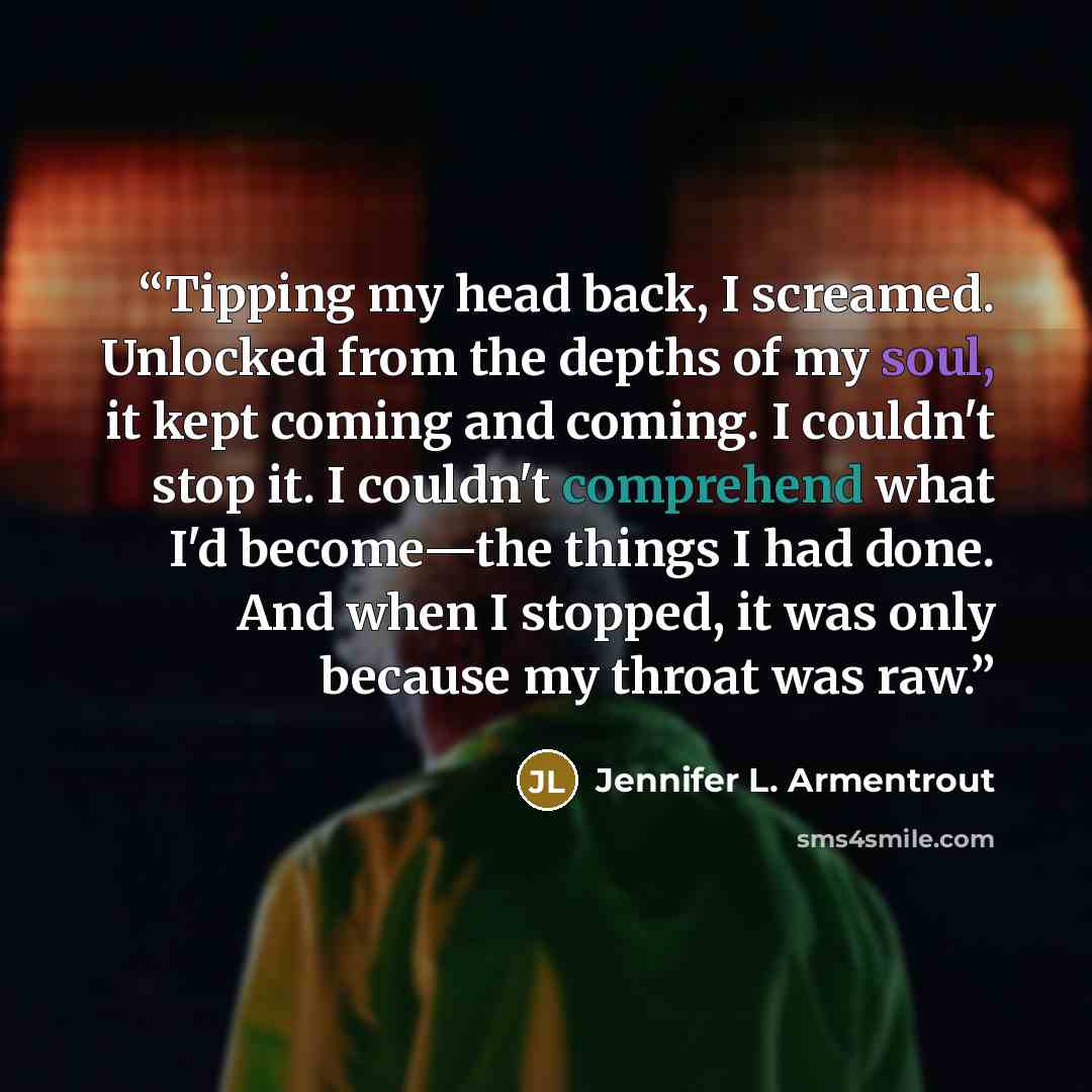 “Tipping my head back, I screamed. Unlocked from the depths of my soul, it kept coming and coming. I couldn't stop it. I couldn't comprehend what I'd become—the things I had done. And when I stopped, it was only because my throat was raw.” quote by Jennifer L. Armentrout