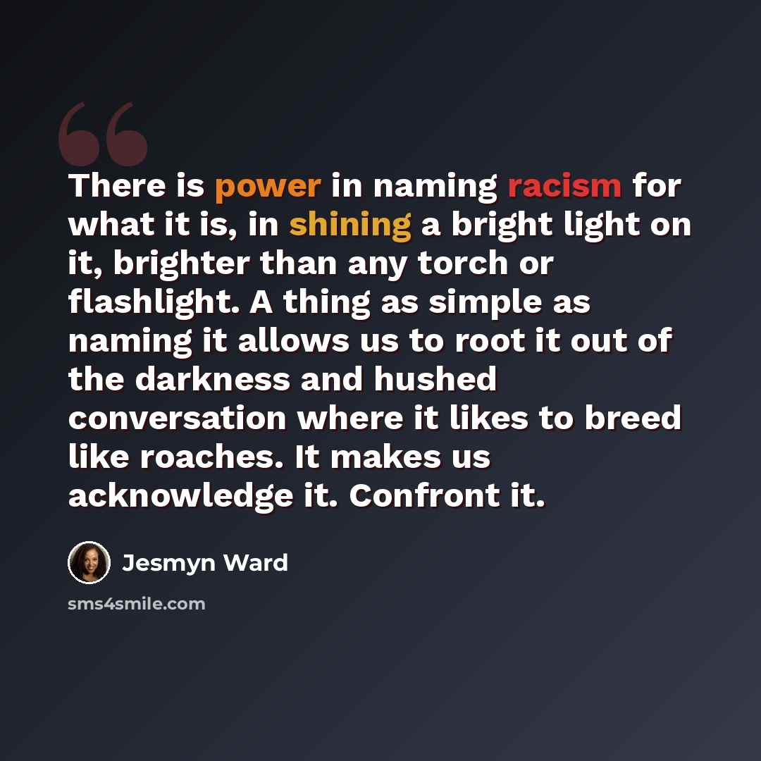 “There is power in naming racism for what it is, in shining a bright light on it, brighter than any torch or flashlight. A thing as simple as naming it allows us to root it out of the darkness and hushed conversation where it likes to breed like roaches. It makes us acknowledge it. Confront it.” quote by Jesmyn Ward