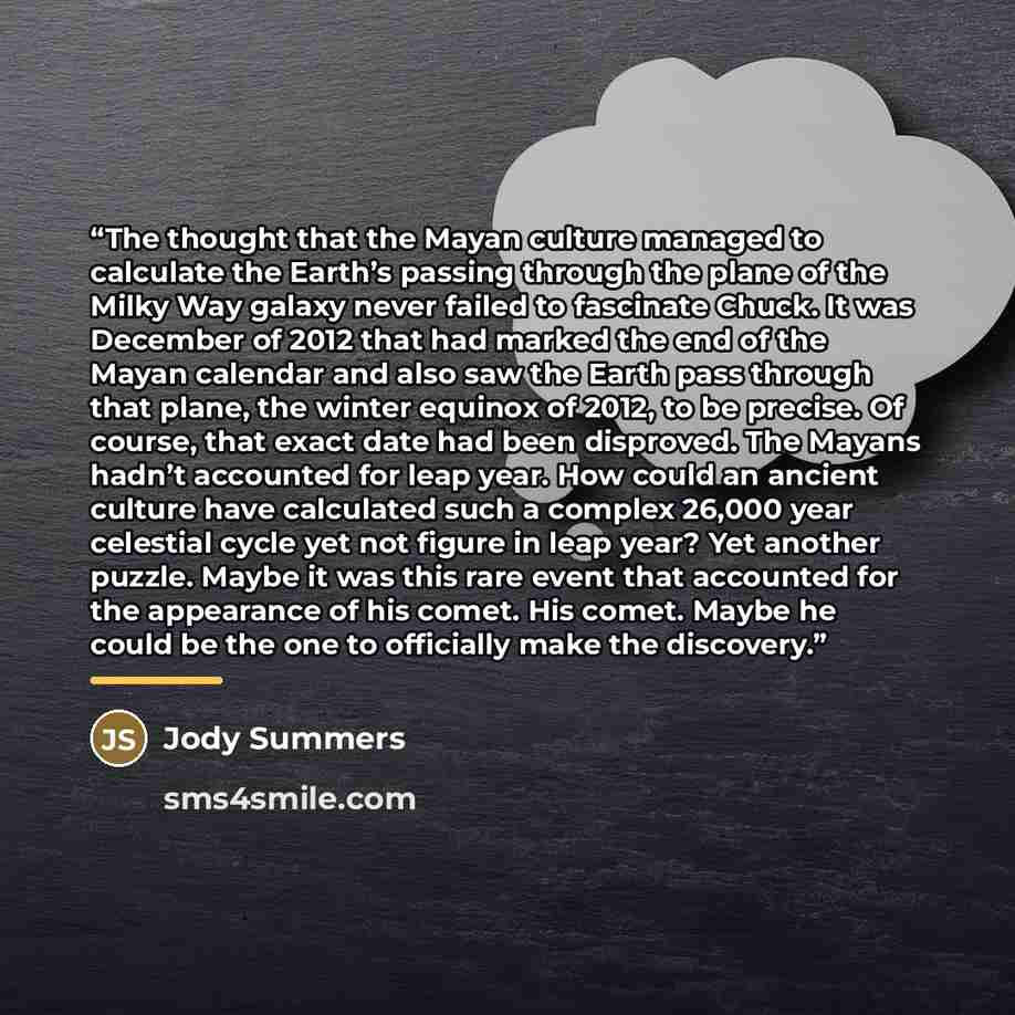“The thought that the Mayan culture managed to calculate the Earth’s passing through the plane of the Milky Way galaxy never failed to fascinate Chuck. It was December of 2012 that had marked the end of the Mayan calendar and also saw the Earth pass through that plane, the winter equinox of 2012…” quote by Jody Summers