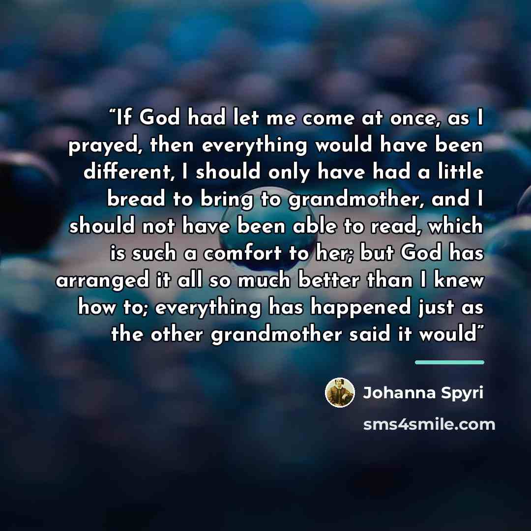 “If God had let me come at once, as I prayed, then everything would have been different, I should only have had a little bread to bring to grandmother, and I should not have been able to read, which is such a comfort to her; but God has arranged it all so much better than I knew how to; everything…” quote by Johanna Spyri