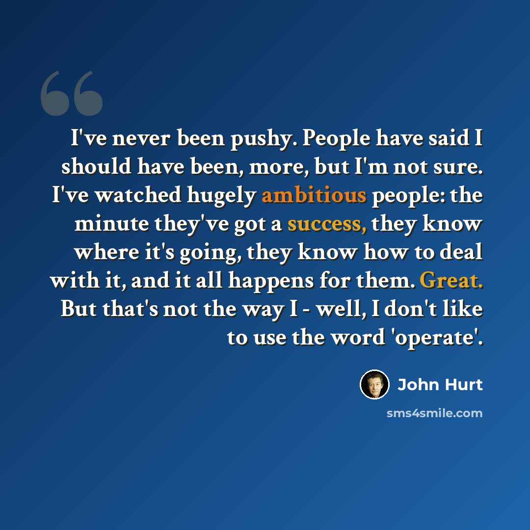 “I've never been pushy. People have said I should have been, more, but I'm not sure. I've watched hugely ambitious people: the minute they've got a success, they know where it's going, they know how to deal with it, and it all happens for them. Great. But that's not the way I - well, I don't like…” quote by John Hurt
