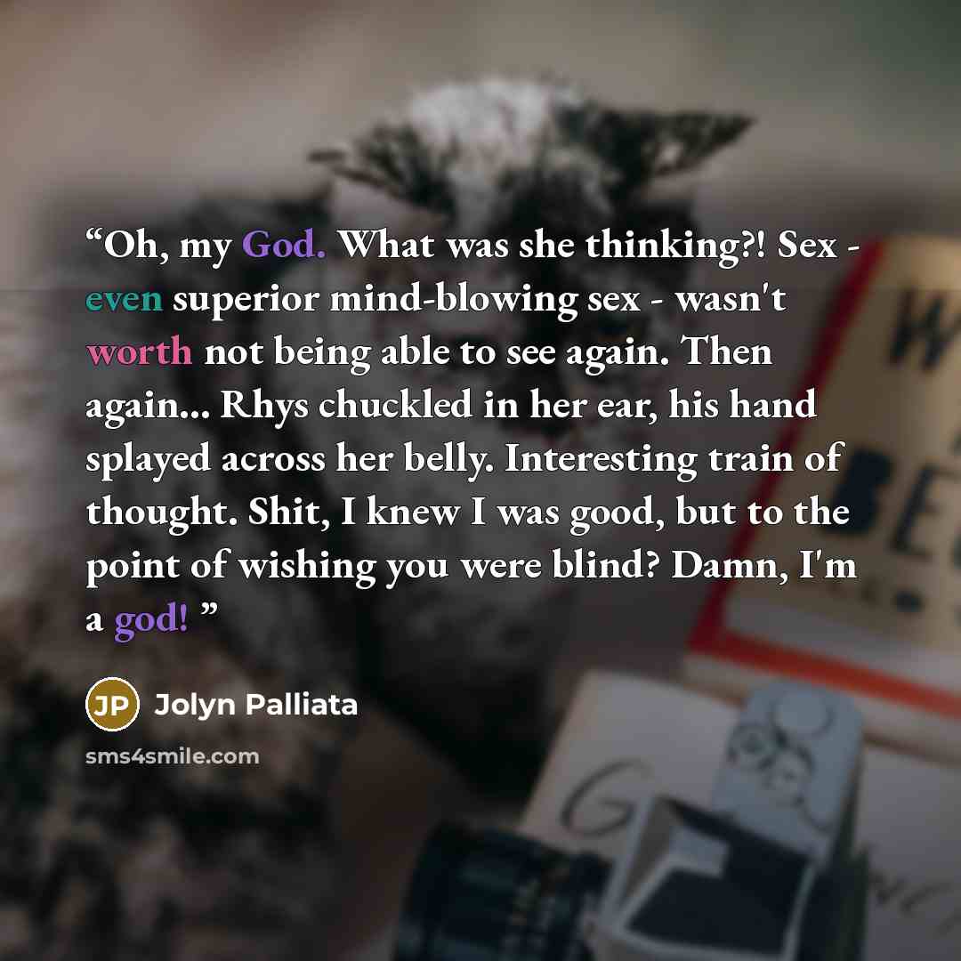 “Oh, my God. What was she thinking?! Sex - even superior mind-blowing sex - wasn't worth not being able to see again. Then again… Rhys chuckled in her ear, his hand splayed across her belly. Interesting train of thought. Shit, I knew I was good, but to the point of wishing you were blind? Damn, I'm…” quote by Jolyn Palliata