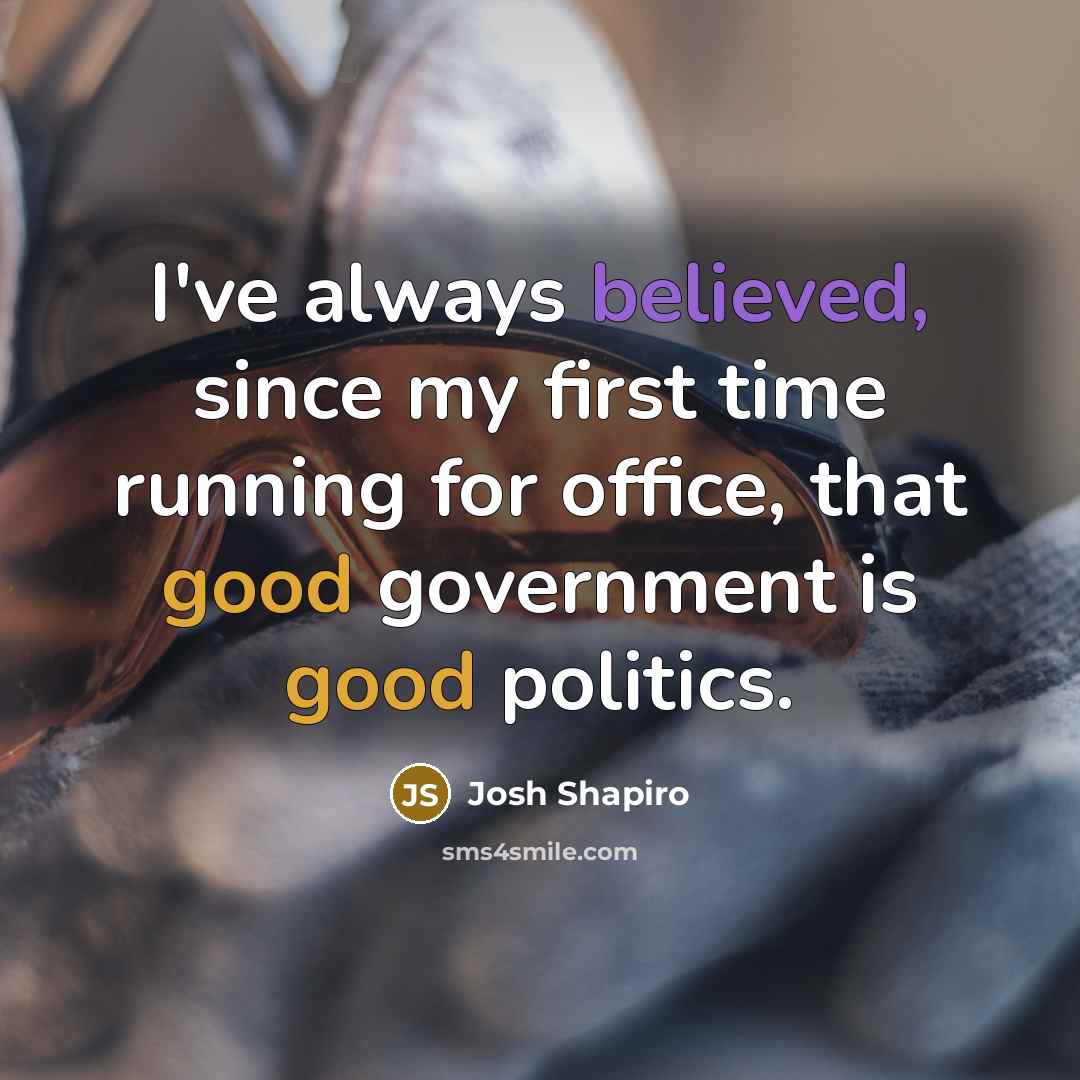 “I've always believed, since my first time running for office, that good government is good politics.” quote by Josh Shapiro