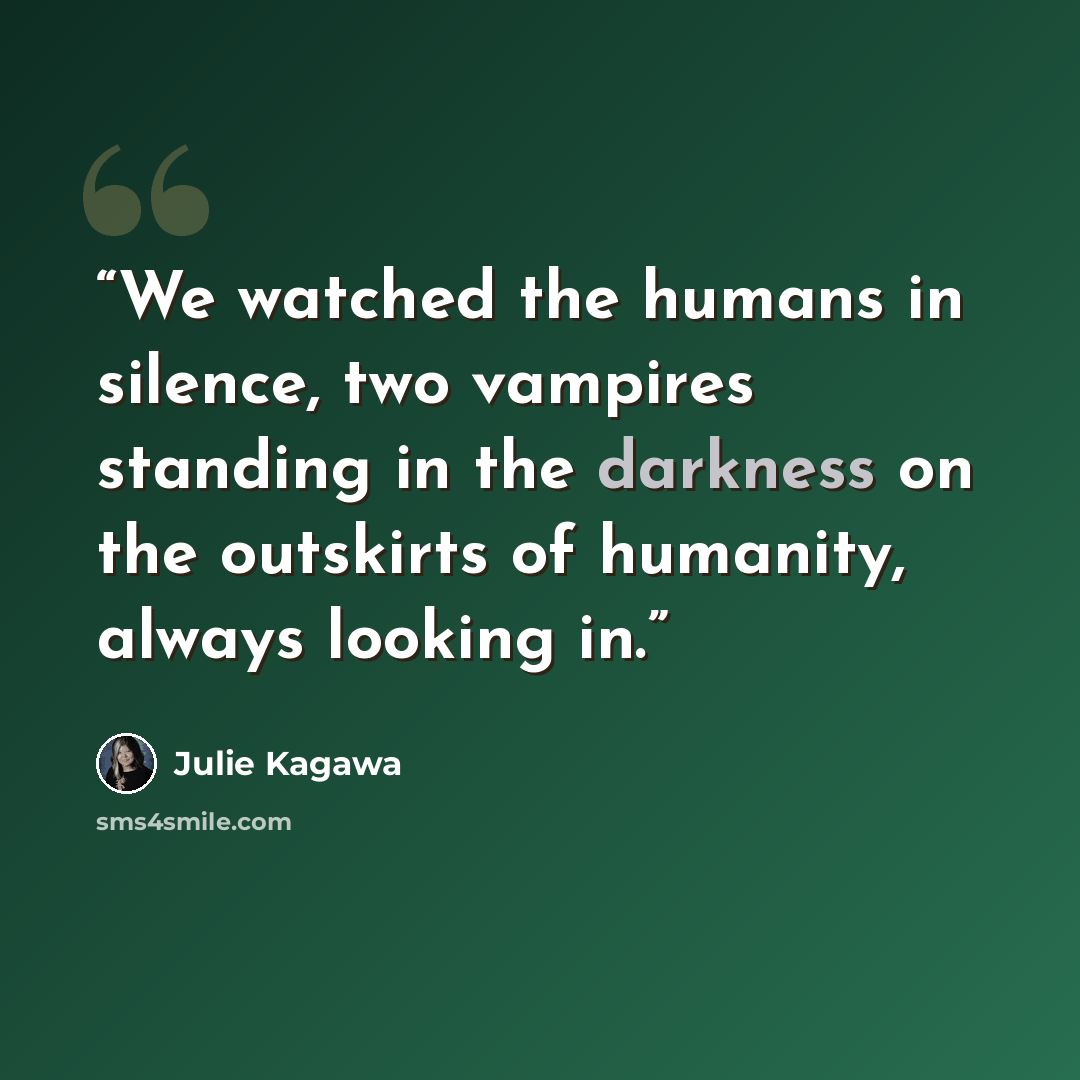 “We watched the humans in silence, two vampires standing in the darkness on the outskirts of humanity, always looking in.” quote by Julie Kagawa