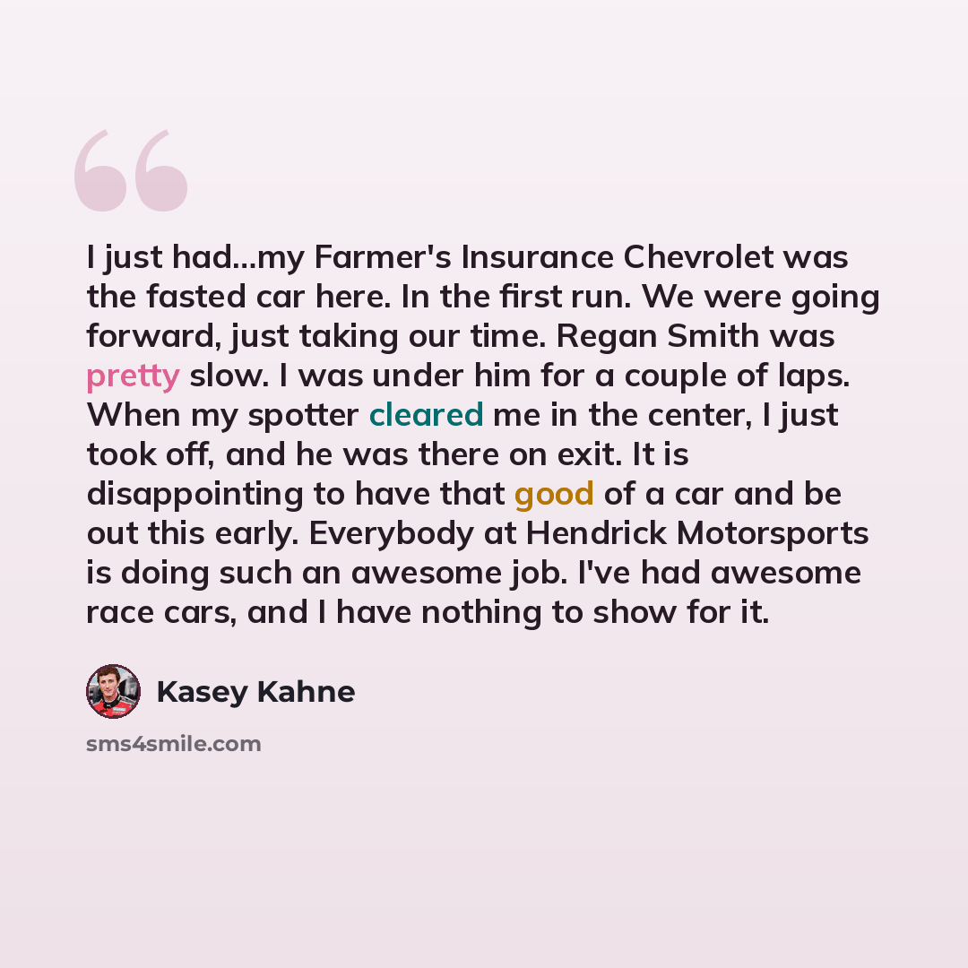 “I just had…my Farmer's Insurance Chevrolet was the fasted car here. In the first run. We were going forward, just taking our time. Regan Smith was pretty slow. I was under him for a couple of laps. When my spotter cleared me in the center, I just took off, and he was there on exit. It is…” quote by Kasey Kahne