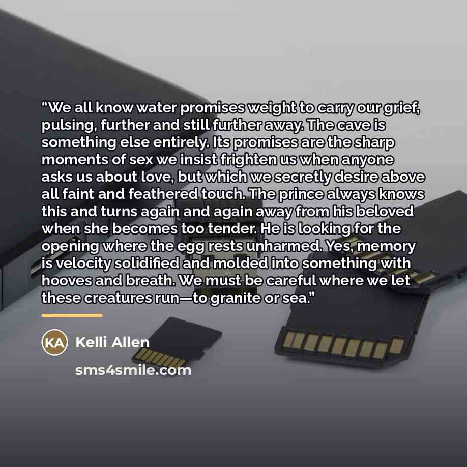 “We all know water promises weight to carry our grief, pulsing, further and still further away. The cave is something else entirely. Its promises are the sharp moments of sex we insist frighten us when anyone asks us about love, but which we secretly desire above all faint and feathered touch. The…” quote by Kelli Allen