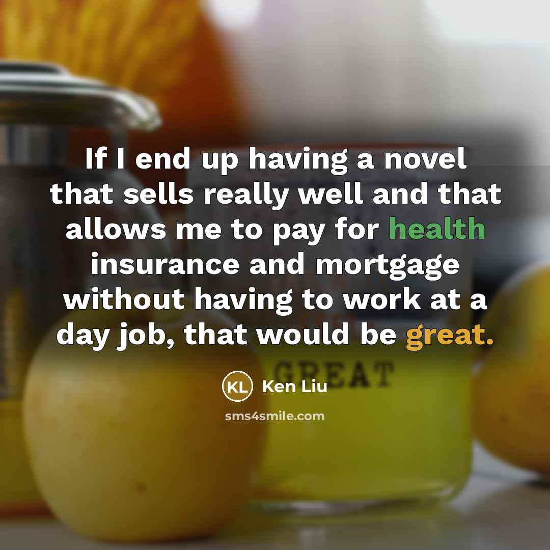 “If I end up having a novel that sells really well and that allows me to pay for health insurance and mortgage without having to work at a day job, that would be great.” quote by Ken Liu