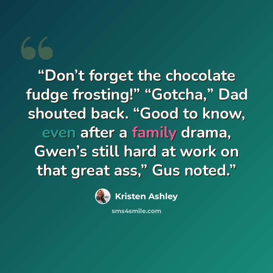 “Don’t forget the chocolate fudge frosting!” “Gotcha,” Dad shouted back. “Good to know, even after a family drama, Gwen’s still hard at work on that great ass,” Gus noted.” quote by Kristen Ashley