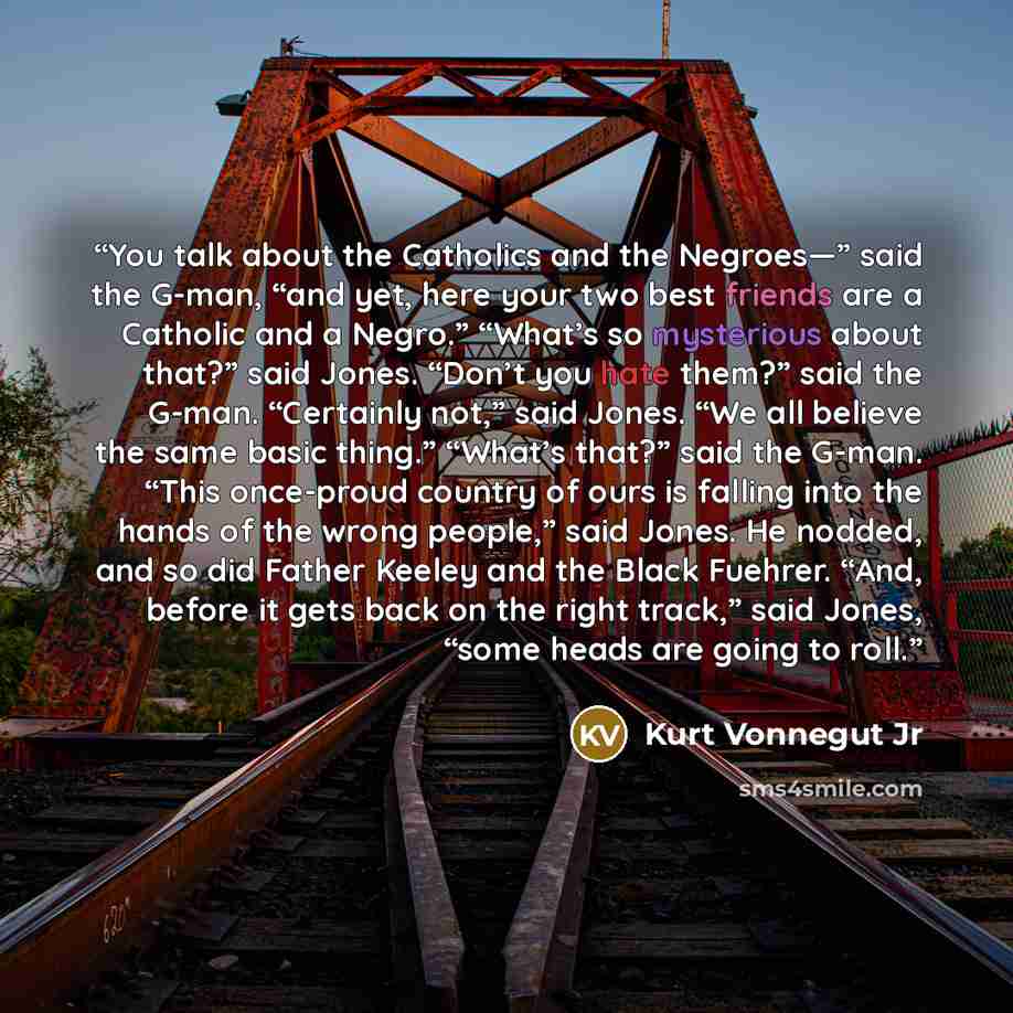 “You talk about the Catholics and the Negroes—” said the G-man, “and yet, here your two best friends are a Catholic and a Negro.” “What’s so mysterious about that?” said Jones. “Don’t you hate them?” said the G-man. “Certainly not,” said Jones. “We all believe the same basic thing.” “What’s that?”…” quote by Kurt Vonnegut Jr