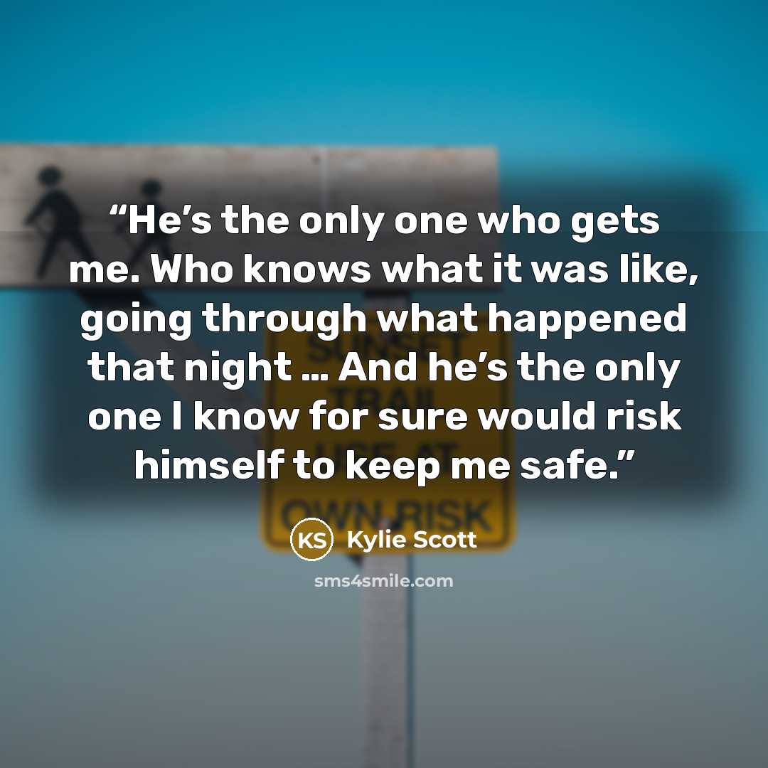 “He’s the only one who gets me. Who knows what it was like, going through what happened that night … And he’s the only one I know for sure would risk himself to keep me safe.” quote by Kylie Scott