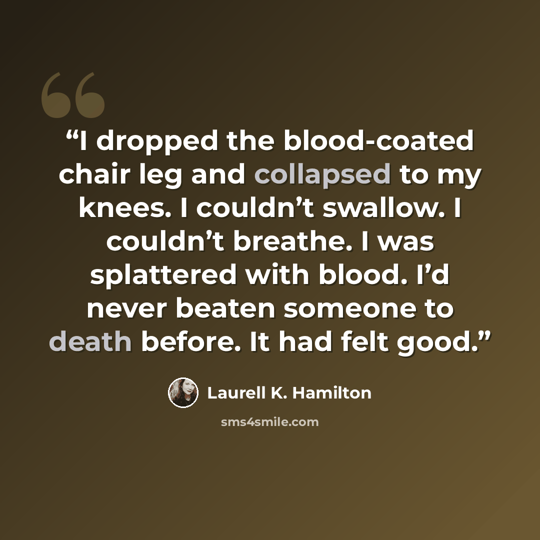 “I dropped the blood-coated chair leg and collapsed to my knees. I couldn’t swallow. I couldn’t breathe. I was splattered with blood. I’d never beaten someone to death before. It had felt good.” quote by Laurell K. Hamilton