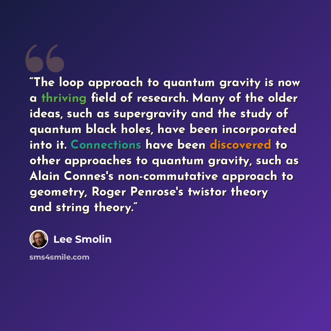 “The loop approach to quantum gravity is now a thriving field of research. Many of the older ideas, such as supergravity and the study of quantum black holes, have been incorporated into it. Connections have been discovered to other approaches to quantum gravity, such as Alain Connes's…” quote by Lee Smolin