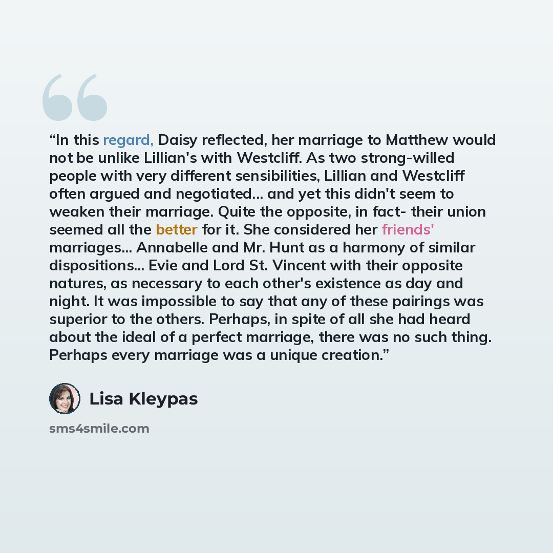 “In this regard, Daisy reflected, her marriage to Matthew would not be unlike Lillian's with Westcliff. As two strong-willed people with very different sensibilities, Lillian and Westcliff often argued and negotiated... and yet this didn't seem to weaken their marriage. Quite the opposite, in fact…” quote by Lisa Kleypas