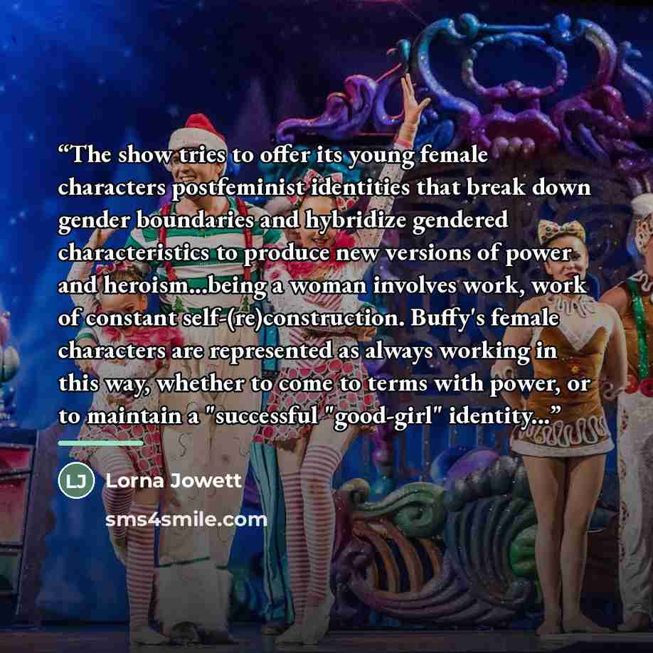 “The show tries to offer its young female characters postfeminist identities that break down gender boundaries and hybridize gendered characteristics to produce new versions of power and heroism...being a woman involves work, work of constant self-(re)construction. Buffy's female characters are…” quote by Lorna Jowett