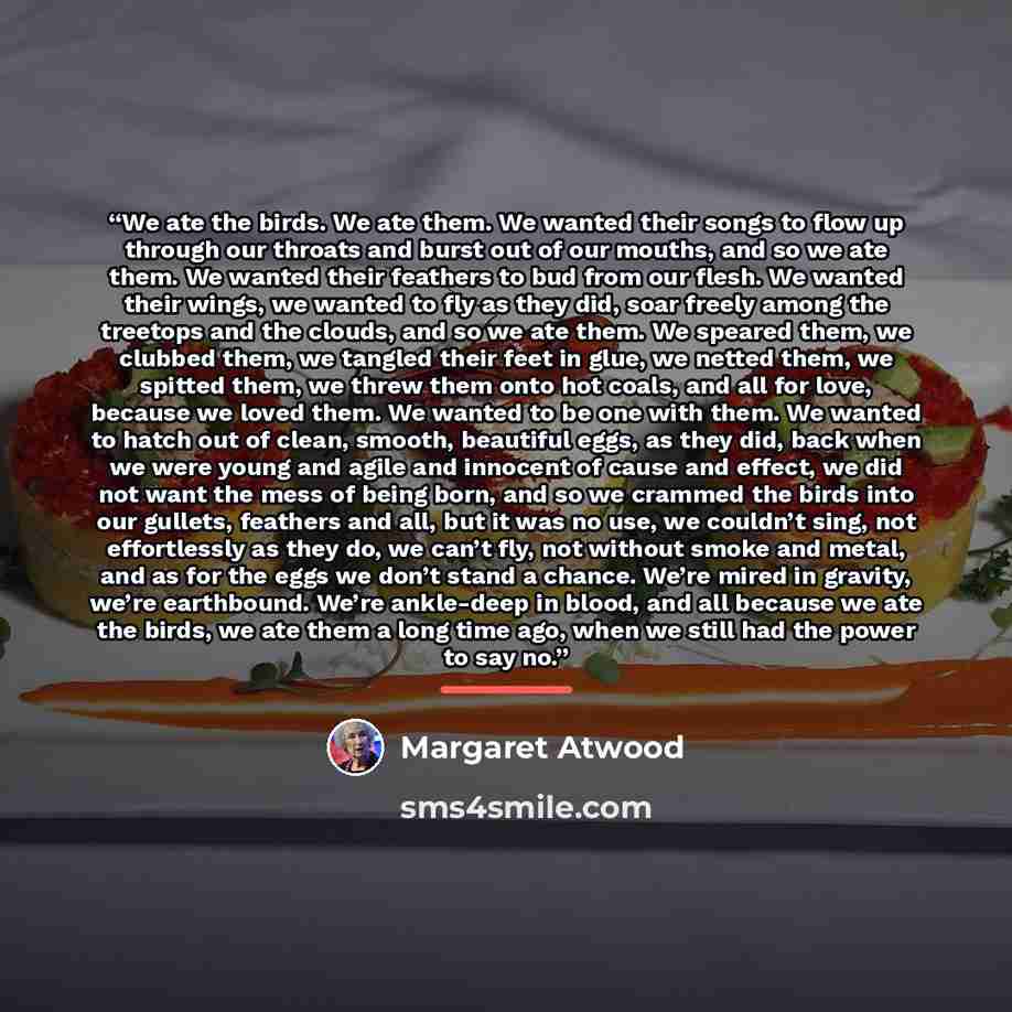 “We ate the birds. We ate them. We wanted their songs to flow up through our throats and burst out of our mouths, and so we ate them. We wanted their feathers to bud from our flesh. We wanted their wings, we wanted to fly as they did, soar freely among the treetops and the clouds, and so we ate…” quote by Margaret Atwood