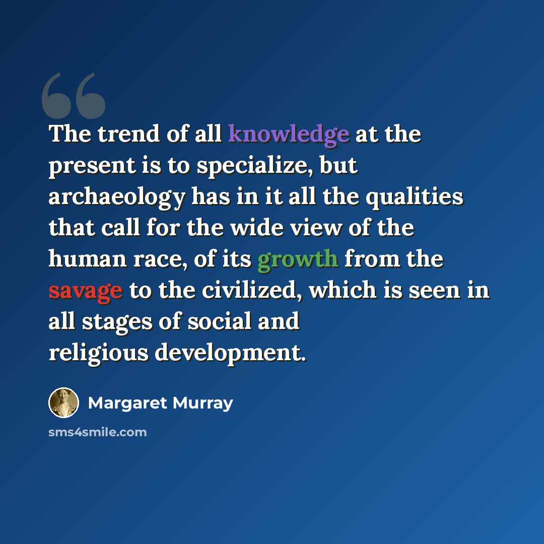“The trend of all knowledge at the present is to specialize, but archaeology has in it all the qualities that call for the wide view of the human race, of its growth from the savage to the civilized, which is seen in all stages of social and religious development.” quote by Margaret Murray