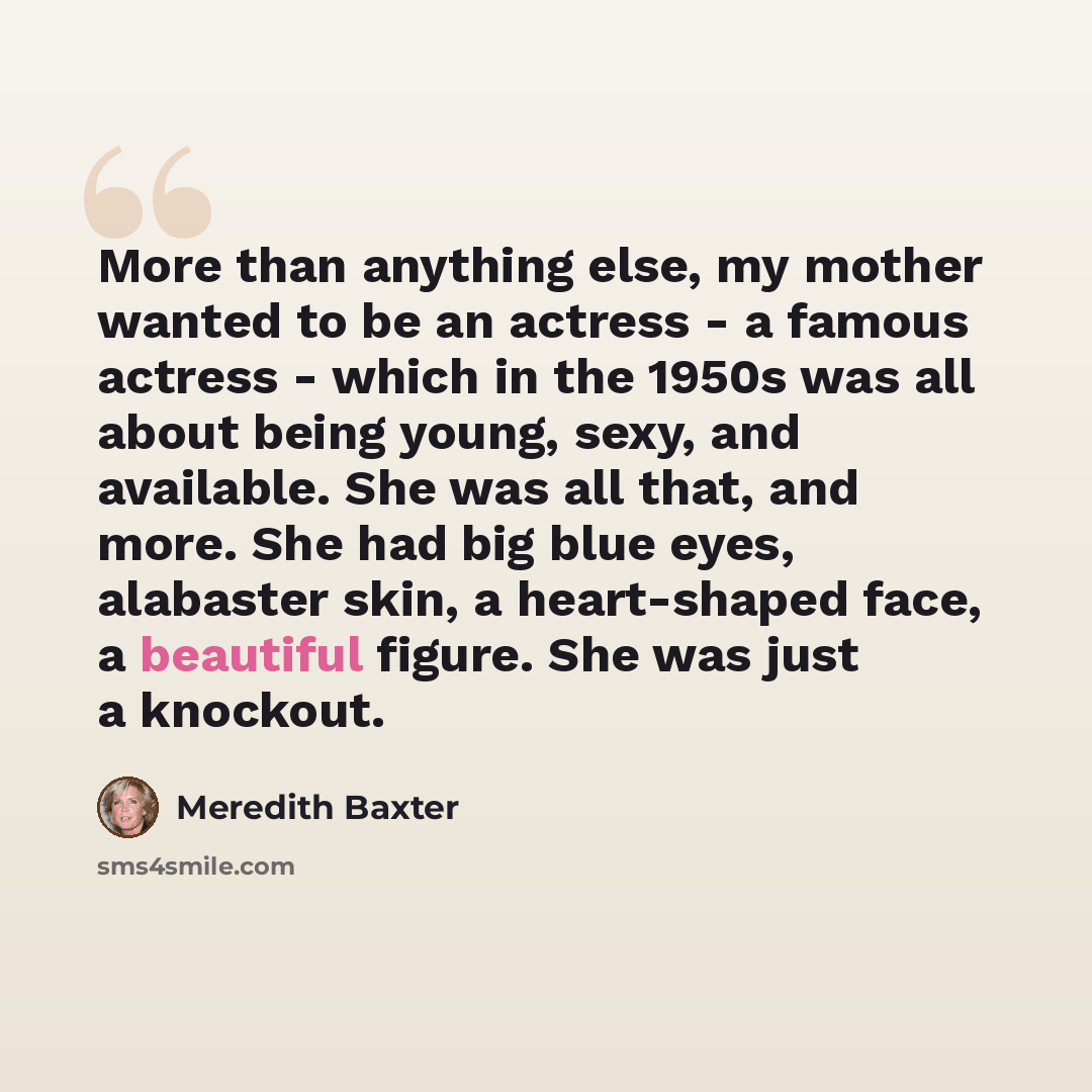 “More than anything else, my mother wanted to be an actress - a famous actress - which in the 1950s was all about being young, sexy, and available. She was all that, and more. She had big blue eyes, alabaster skin, a heart-shaped face, a beautiful figure. She was just a knockout.” quote by Meredith Baxter