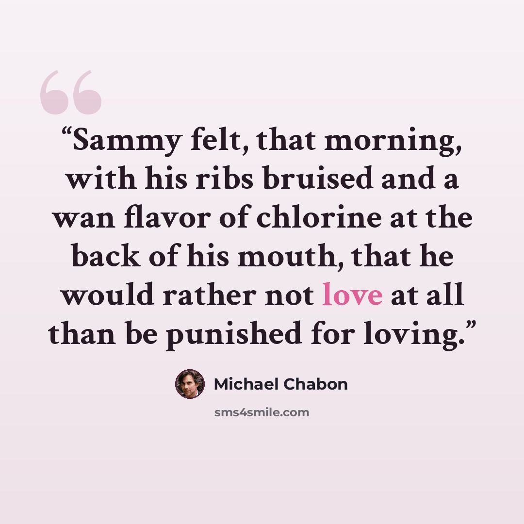 “Sammy felt, that morning, with his ribs bruised and a wan flavor of chlorine at the back of his mouth, that he would rather not love at all than be punished for loving.” quote by Michael Chabon