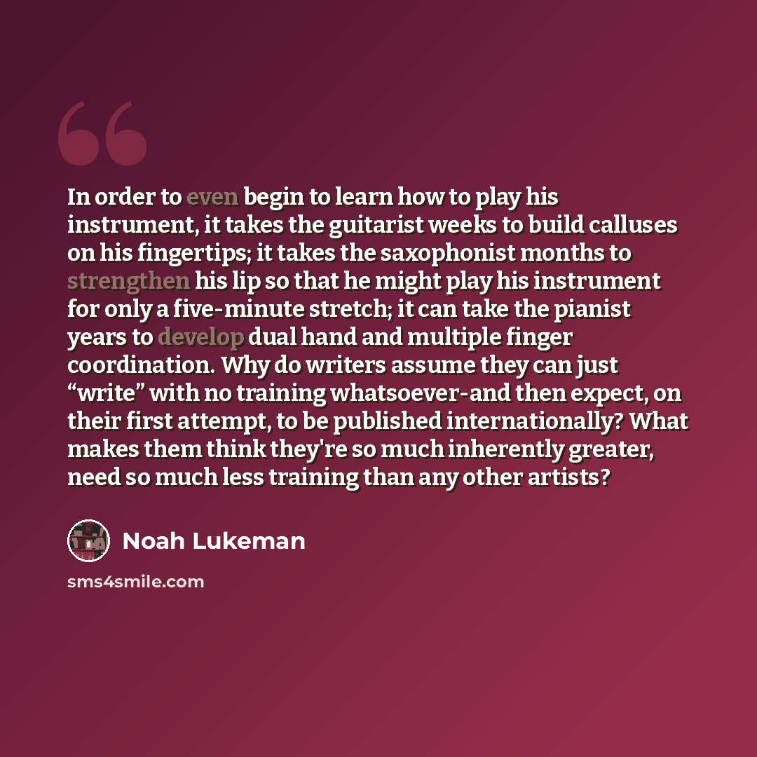 “In order to even begin to learn how to play his instrument, it takes the guitarist weeks to build calluses on his fingertips; it takes the saxophonist months to strengthen his lip so that he might play his instrument for only a five-minute stretch; it can take the pianist years to develop dual…” quote by Noah Lukeman