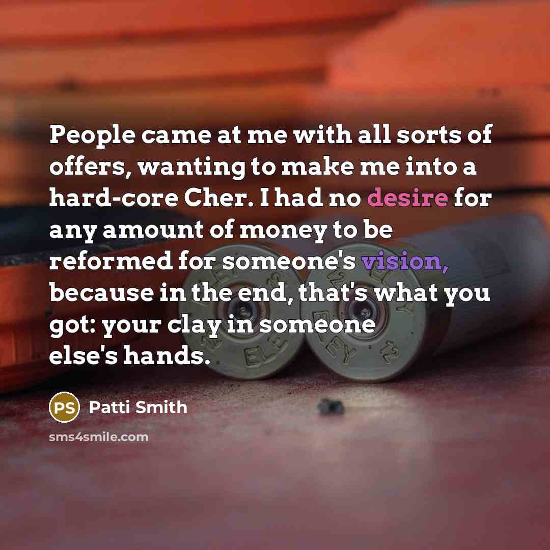 “People came at me with all sorts of offers, wanting to make me into a hard-core Cher. I had no desire for any amount of money to be reformed for someone's vision, because in the end, that's what you got: your clay in someone else's hands.” quote by Patti Smith