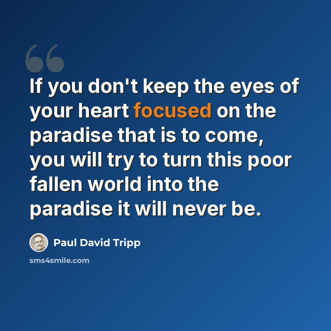 “If you don't keep the eyes of your heart focused on the paradise that is to come, you will try to turn this poor fallen world into the paradise it will never be.” quote by Paul David Tripp