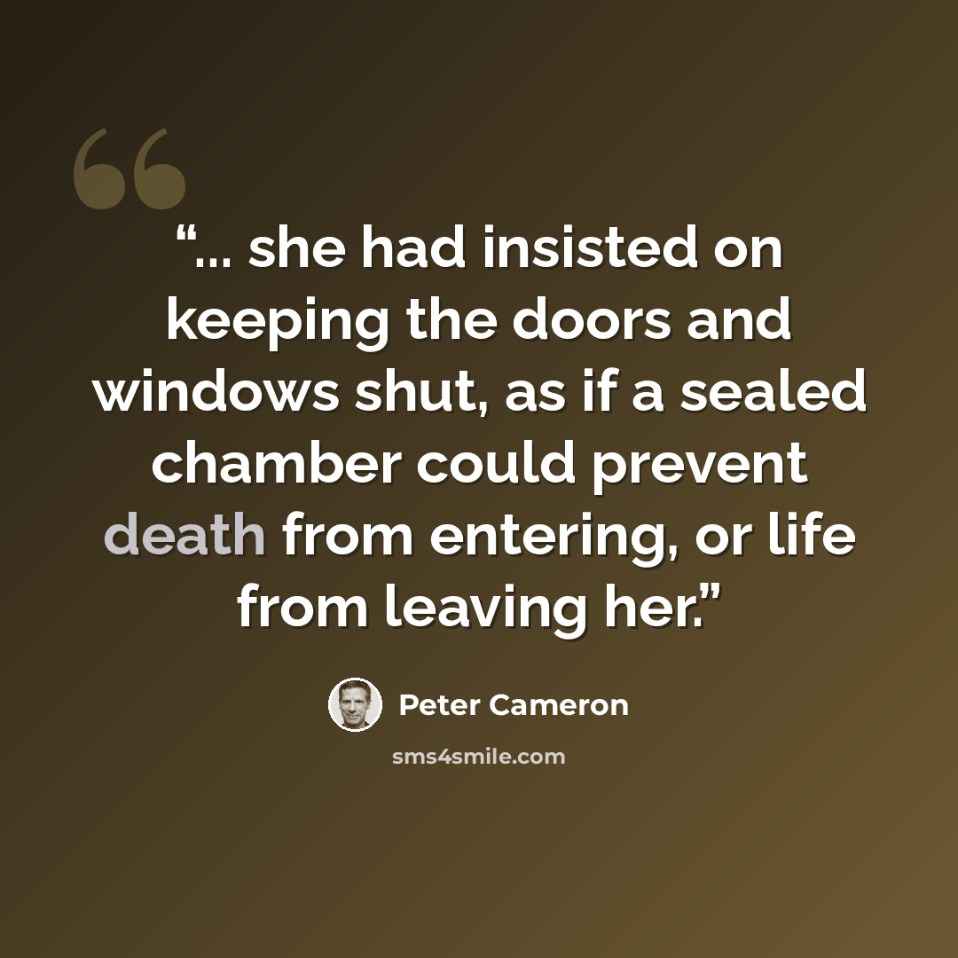 “... she had insisted on keeping the doors and windows shut, as if a sealed chamber could prevent death from entering, or life from leaving her.” quote by Peter Cameron