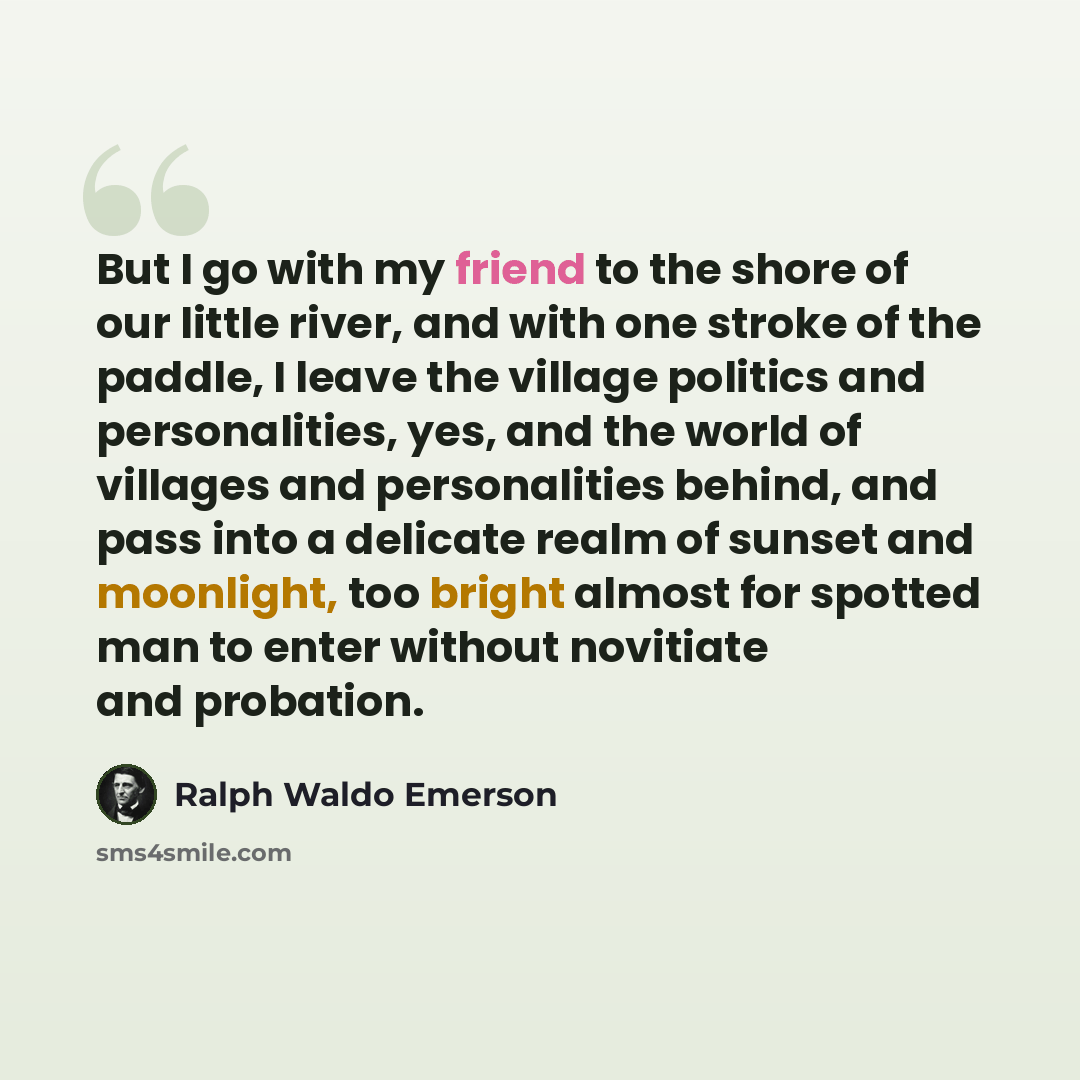 “But I go with my friend to the shore of our little river, and with one stroke of the paddle, I leave the village politics and personalities, yes, and the world of villages and personalities behind, and pass into a delicate realm of sunset and moonlight, too bright almost for spotted man to enter…” quote by Ralph Waldo Emerson