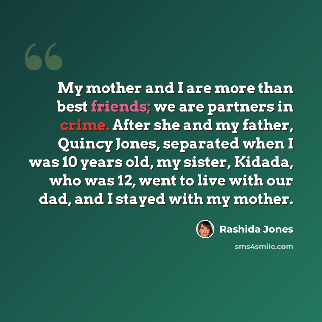 “My mother and I are more than best friends; we are partners in crime. After she and my father, Quincy Jones, separated when I was 10 years old, my sister, Kidada, who was 12, went to live with our dad, and I stayed with my mother.” quote by Rashida Jones