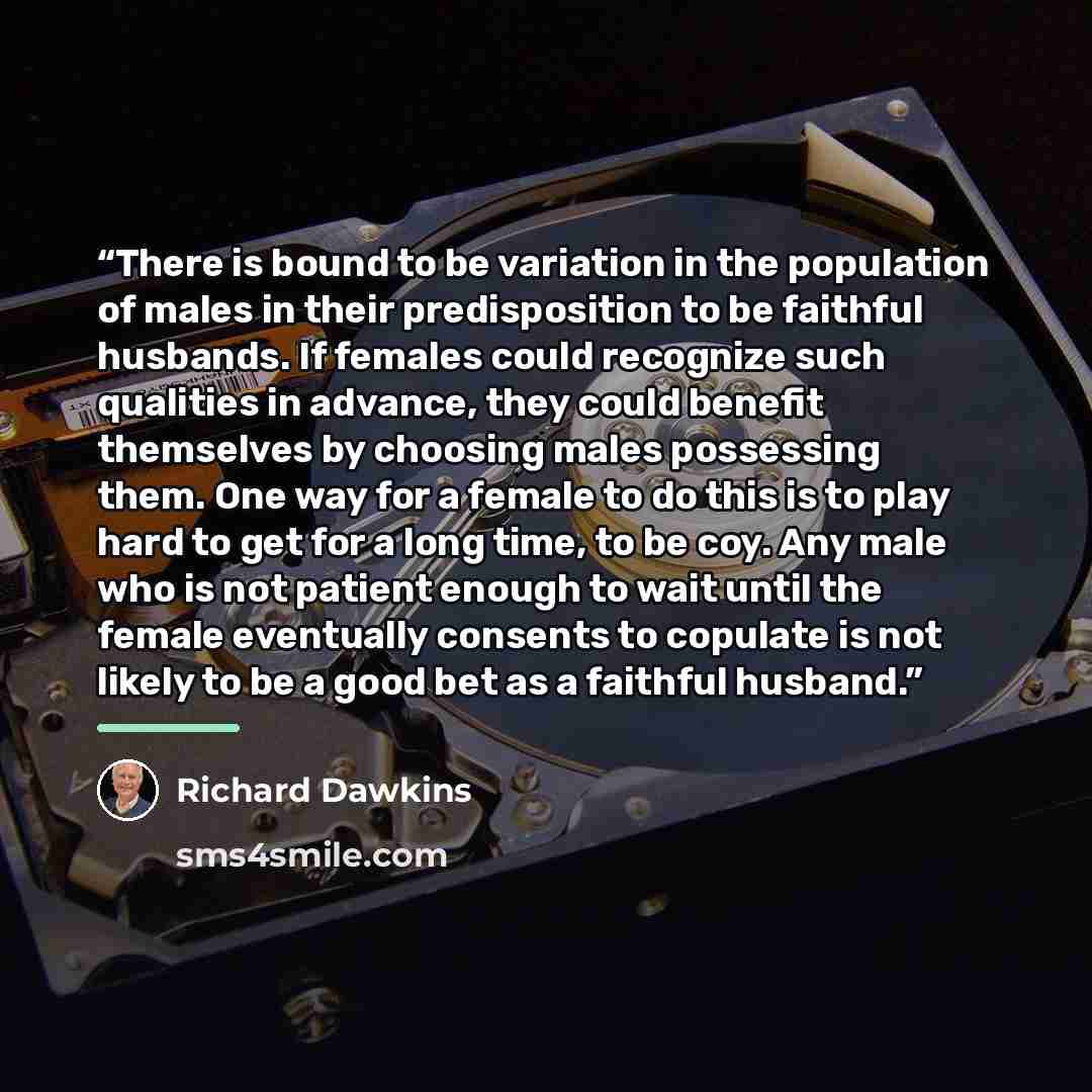 “There is bound to be variation in the population of males in their predisposition to be faithful husbands. If females could recognize such qualities in advance, they could benefit themselves by choosing males possessing them. One way for a female to do this is to play hard to get for a long time…” quote by Richard Dawkins