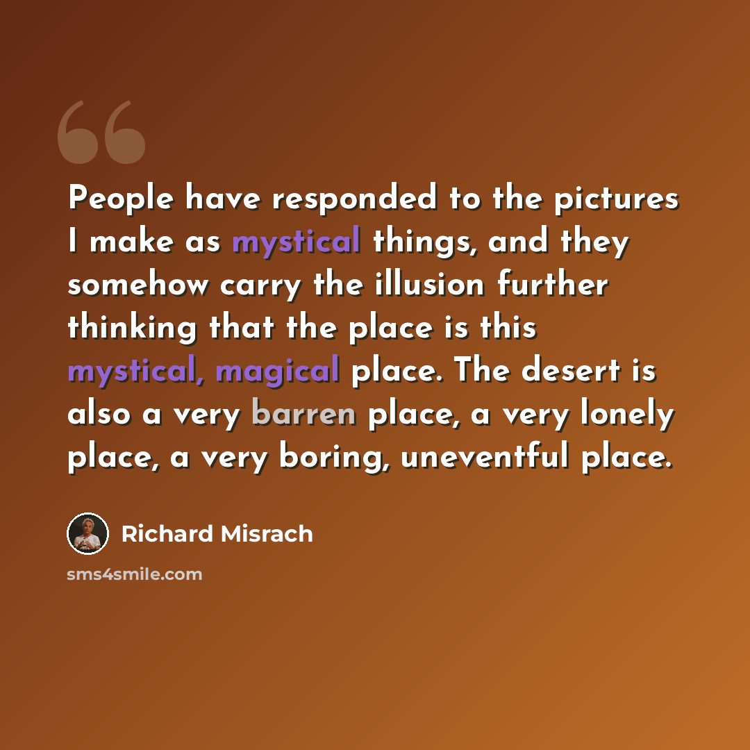 “People have responded to the pictures I make as mystical things, and they somehow carry the illusion further thinking that the place is this mystical, magical place. The desert is also a very barren place, a very lonely place, a very boring, uneventful place.” quote by Richard Misrach