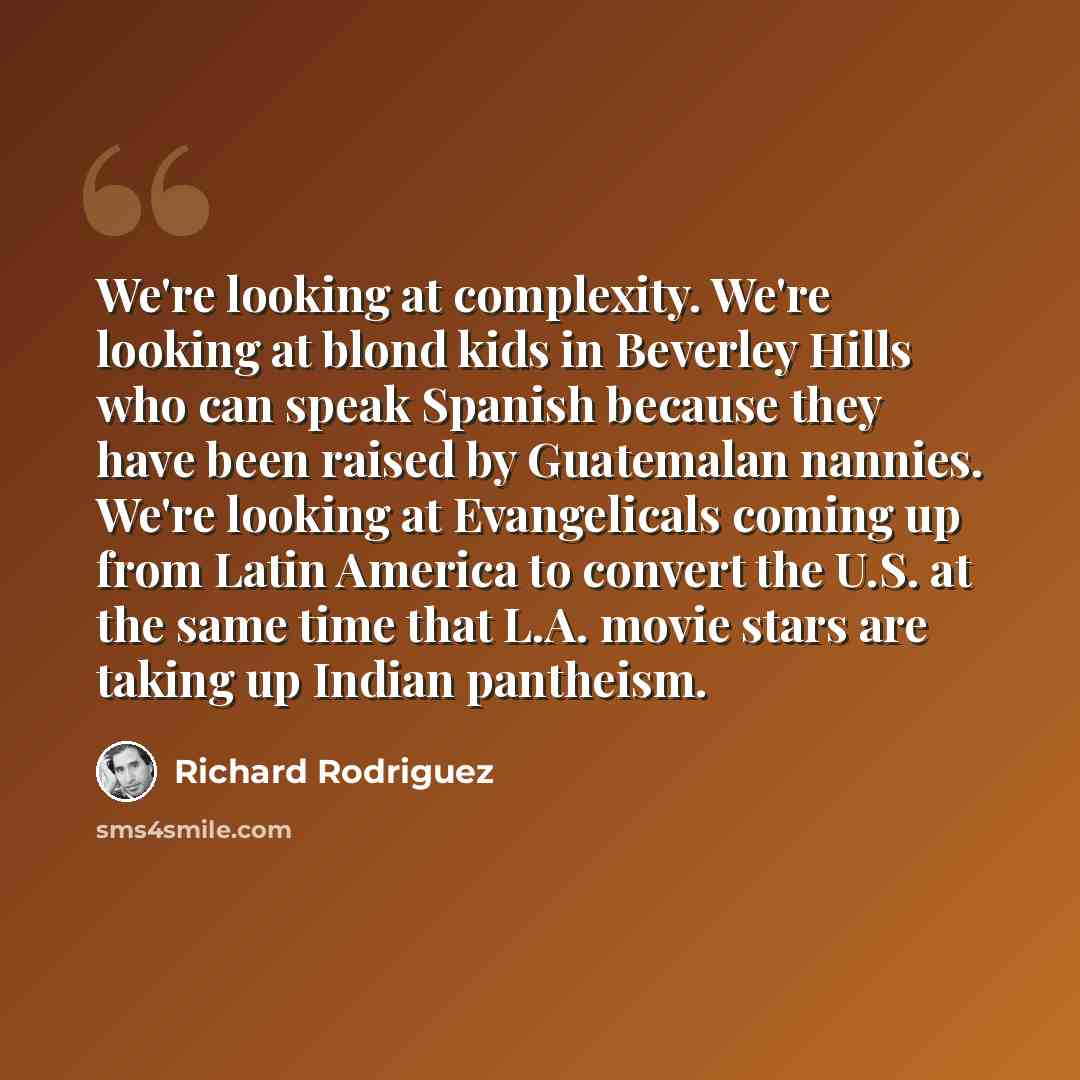 “We're looking at complexity. We're looking at blond kids in Beverley Hills who can speak Spanish because they have been raised by Guatemalan nannies. We're looking at Evangelicals coming up from Latin America to convert the U.S. at the same time that L.A. movie stars are taking up Indian pantheism.” quote by Richard Rodriguez
