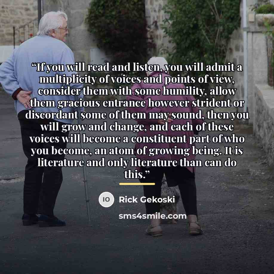 “If you will read and listen, you will admit a multiplicity of voices and points of view, consider them with some humility, allow them gracious entrance however strident or discordant some of them may sound, then you will grow and change, and each of these voices will become a constituent part of…” quote by Rick Gekoski
