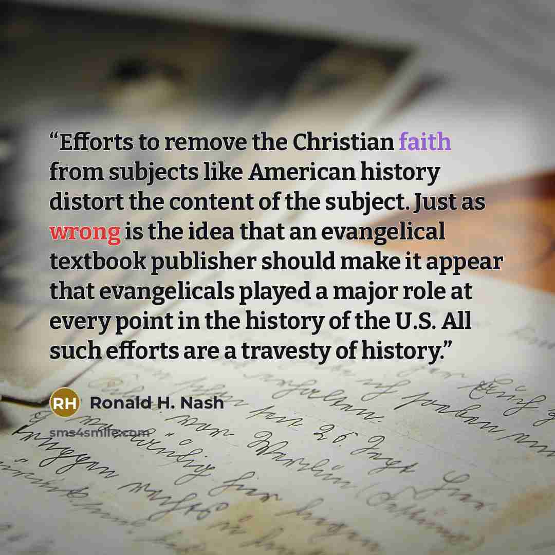 “Efforts to remove the Christian faith from subjects like American history distort the content of the subject. Just as wrong is the idea that an evangelical textbook publisher should make it appear that evangelicals played a major role at every point in the history of the U.S. All such efforts are…” quote by Ronald H. Nash