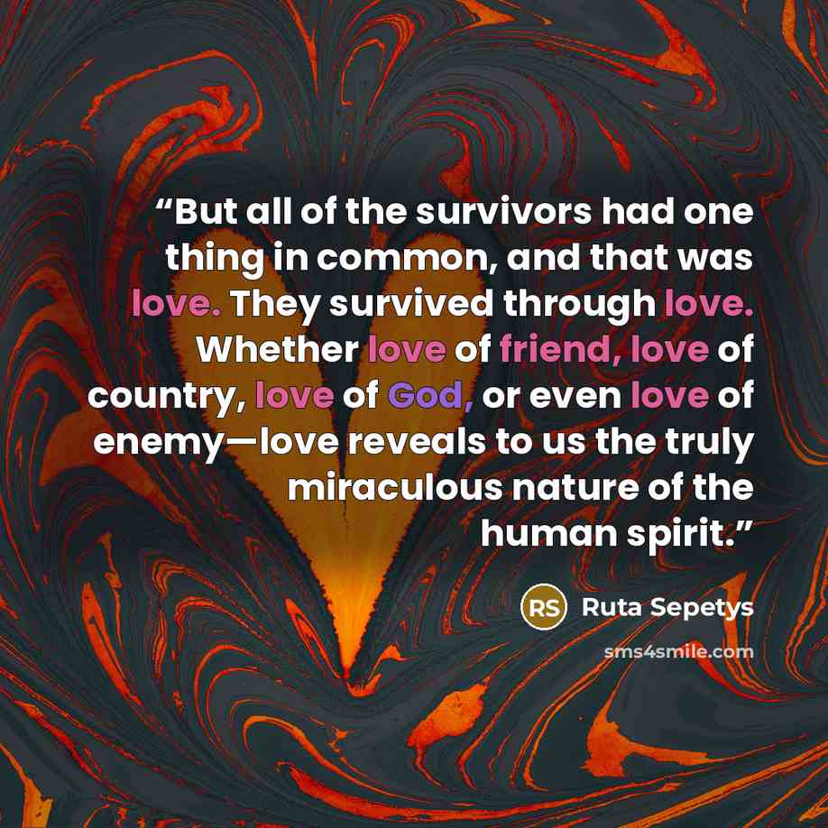 “But all of the survivors had one thing in common, and that was love. They survived through love. Whether love of friend, love of country, love of God, or even love of enemy—love reveals to us the truly miraculous nature of the human spirit.” quote by Ruta Sepetys