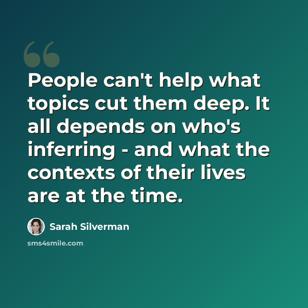 “People can't help what topics cut them deep. It all depends on who's inferring - and what the contexts of their lives are at the time.” quote by Sarah Silverman